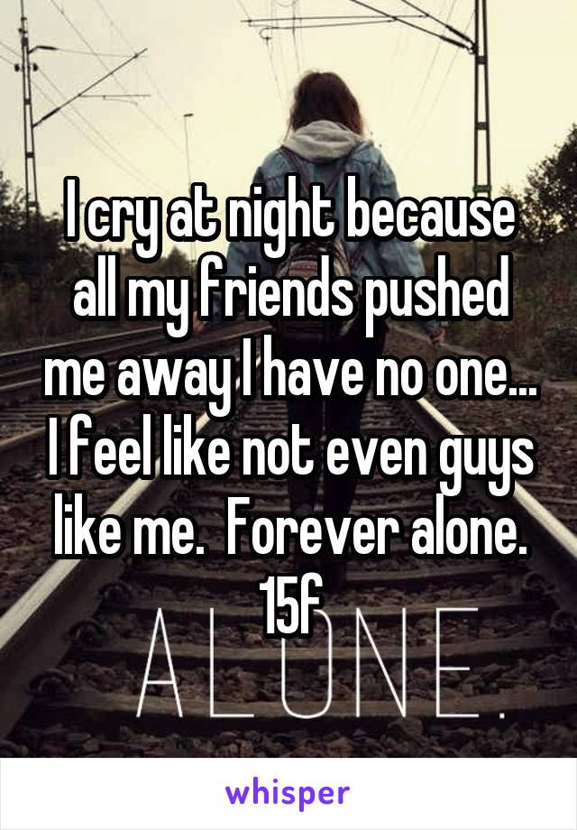 I cry at night because all my friends pushed me away I have no one... I feel like not even guys like me.  Forever alone. 15f