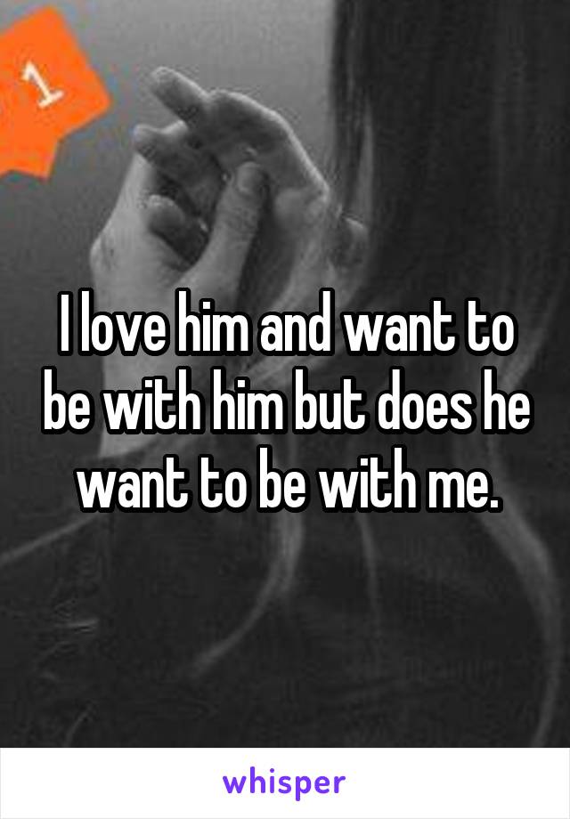 I love him and want to be with him but does he want to be with me.