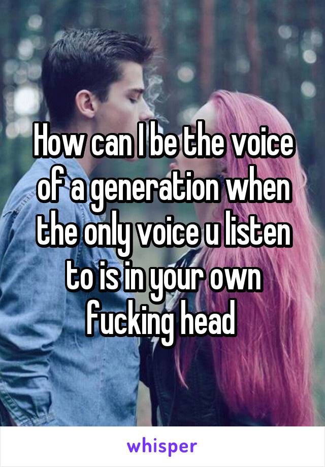 How can I be the voice of a generation when the only voice u listen to is in your own fucking head 
