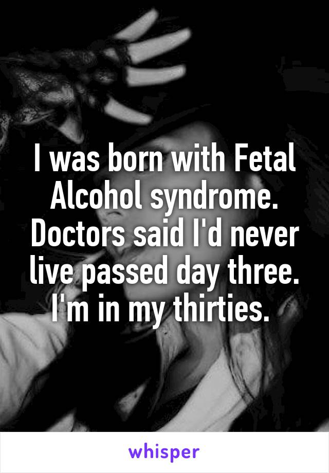 I was born with Fetal Alcohol syndrome. Doctors said I'd never live passed day three. I'm in my thirties. 