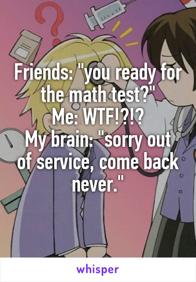 Friends: "you ready for the math test?"
Me: WTF!?!?
My brain: "sorry out of service, come back never."
