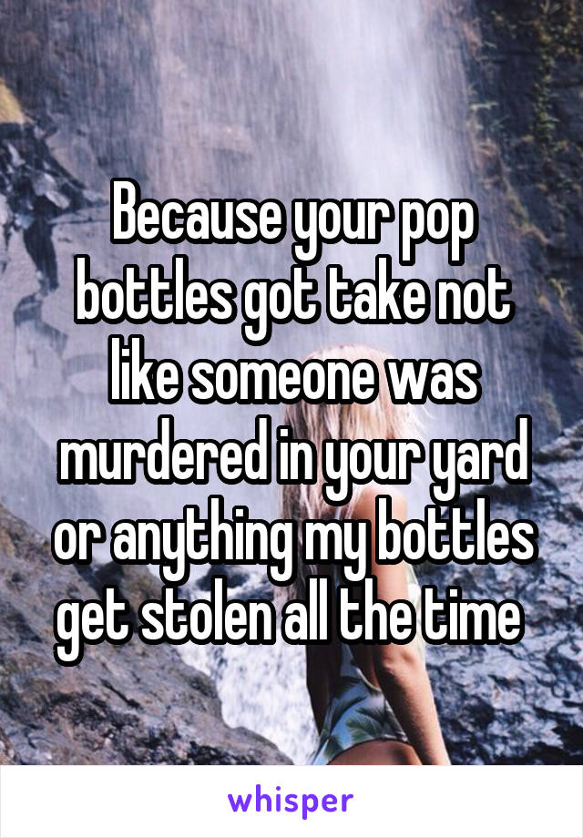 Because your pop bottles got take not like someone was murdered in your yard or anything my bottles get stolen all the time 