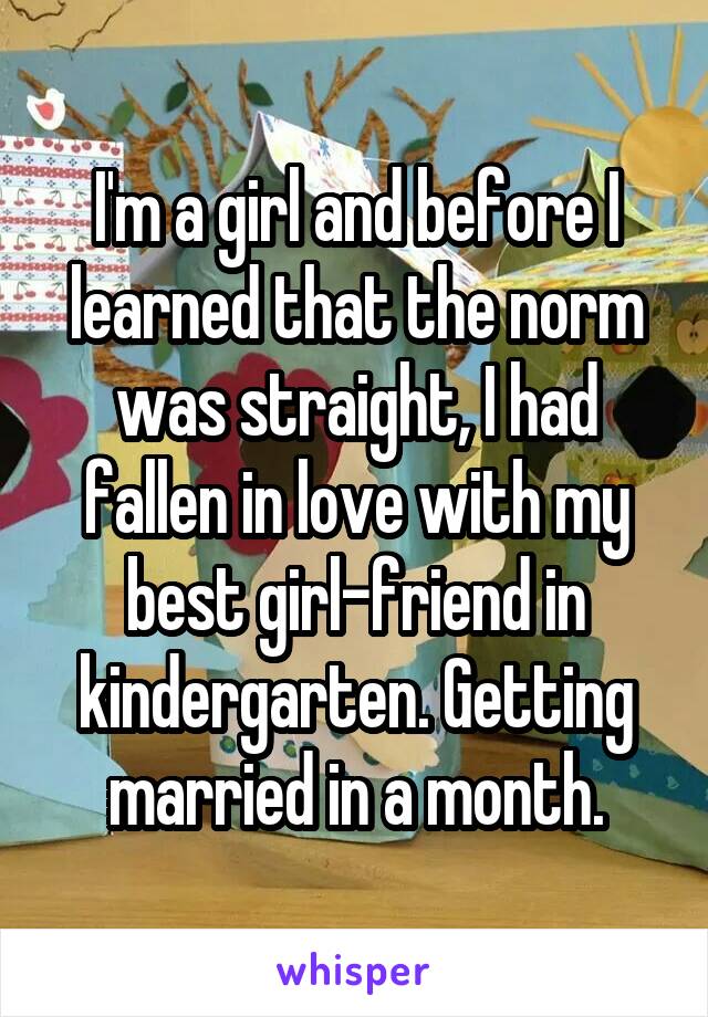 I'm a girl and before I learned that the norm was straight, I had fallen in love with my best girl-friend in kindergarten. Getting married in a month.