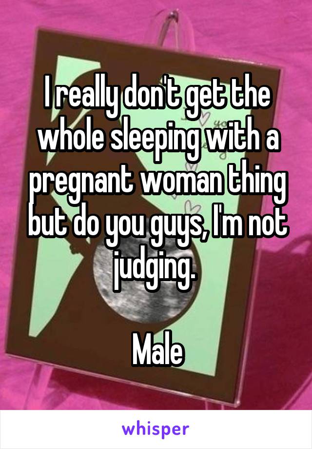 I really don't get the whole sleeping with a pregnant woman thing but do you guys, I'm not judging. 

Male