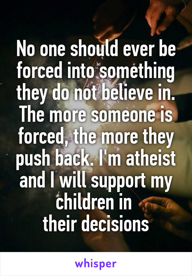 No one should ever be forced into something they do not believe in. The more someone is forced, the more they push back. I'm atheist and I will support my children in 
their decisions