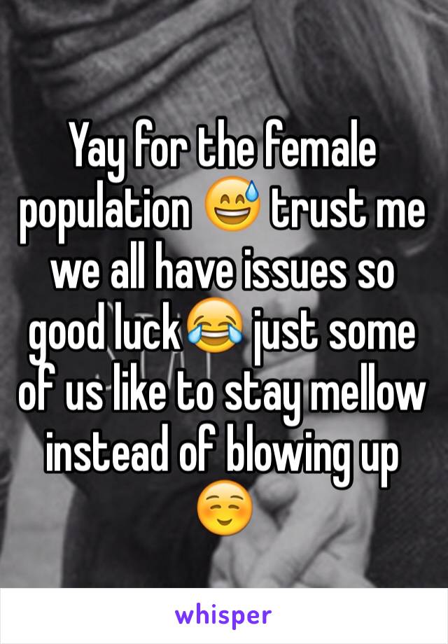 Yay for the female population 😅 trust me we all have issues so good luck😂 just some of us like to stay mellow instead of blowing up ☺️