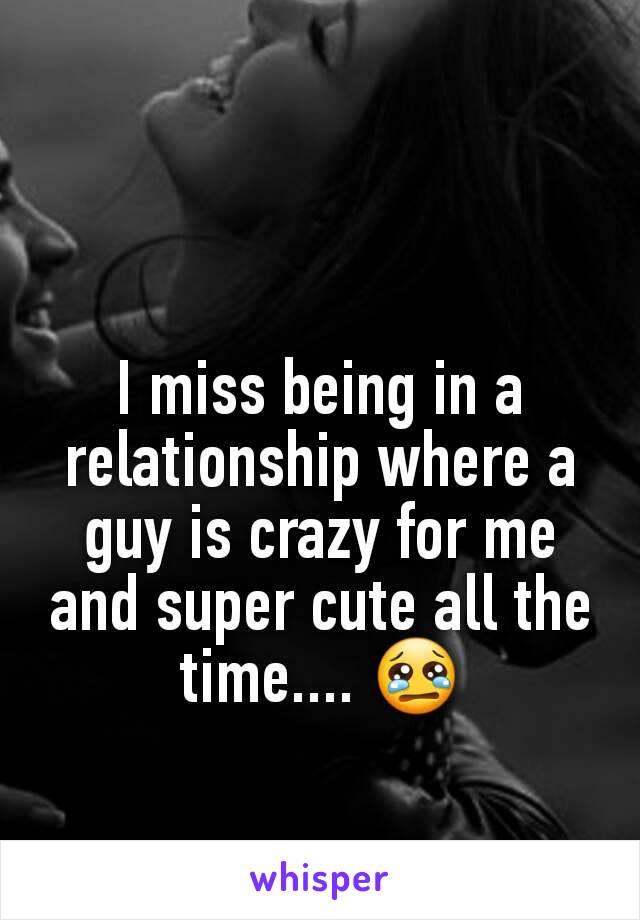 I miss being in a relationship where a guy is crazy for me and super cute all the time.... 😢