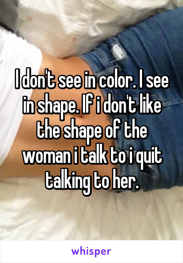 I don't see in color. I see in shape. If i don't like the shape of the woman i talk to i quit talking to her.
