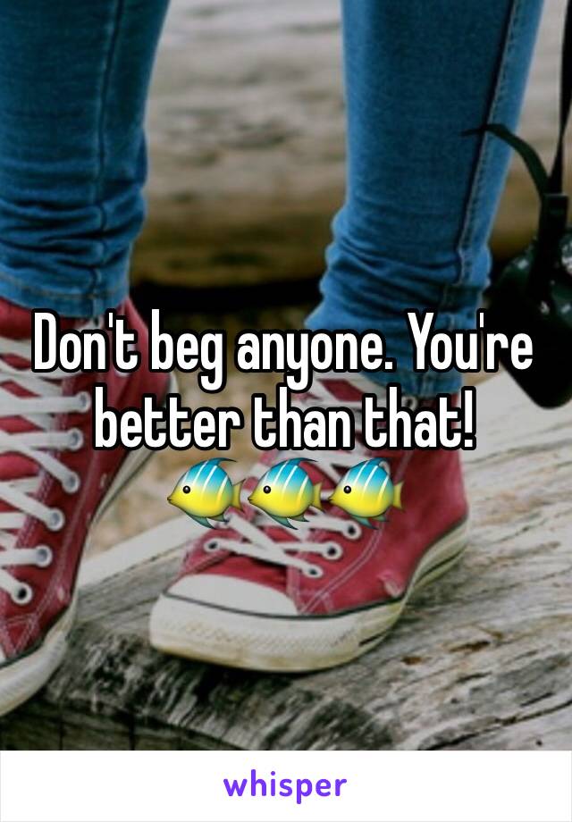 Don't beg anyone. You're better than that!
🐠🐠🐠
