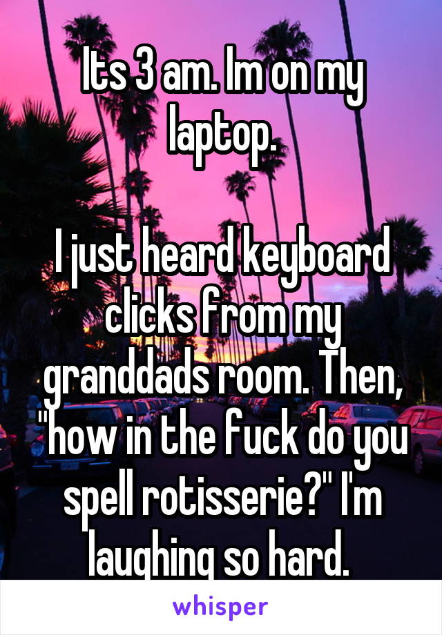 Its 3 am. Im on my laptop.

I just heard keyboard clicks from my granddads room. Then, "how in the fuck do you spell rotisserie?" I'm laughing so hard. 