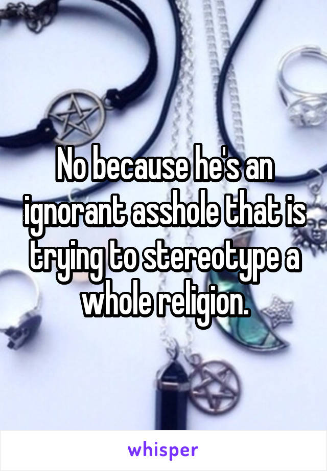 No because he's an ignorant asshole that is trying to stereotype a whole religion.