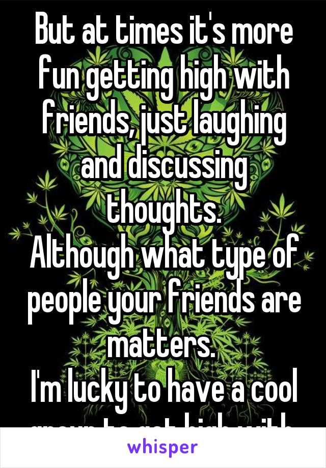 But at times it's more fun getting high with friends, just laughing and discussing thoughts.
Although what type of people your friends are matters. 
I'm lucky to have a cool group to get high with.