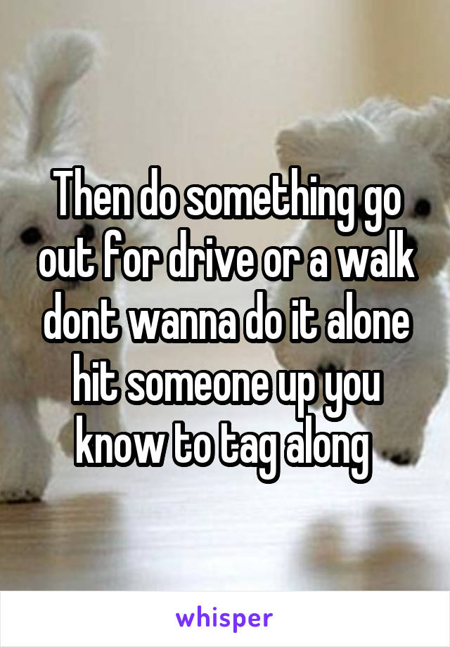 Then do something go out for drive or a walk dont wanna do it alone hit someone up you know to tag along 