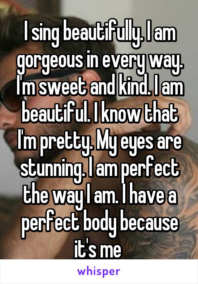 I sing beautifully. I am gorgeous in every way. I'm sweet and kind. I am beautiful. I know that I'm pretty. My eyes are stunning. I am perfect the way I am. I have a perfect body because it's me 