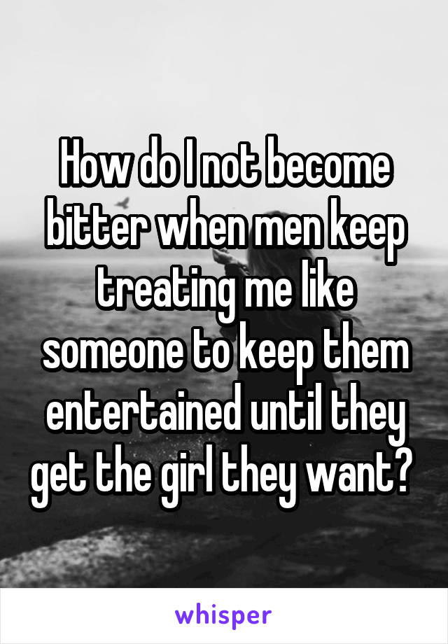 How do I not become bitter when men keep treating me like someone to keep them entertained until they get the girl they want? 