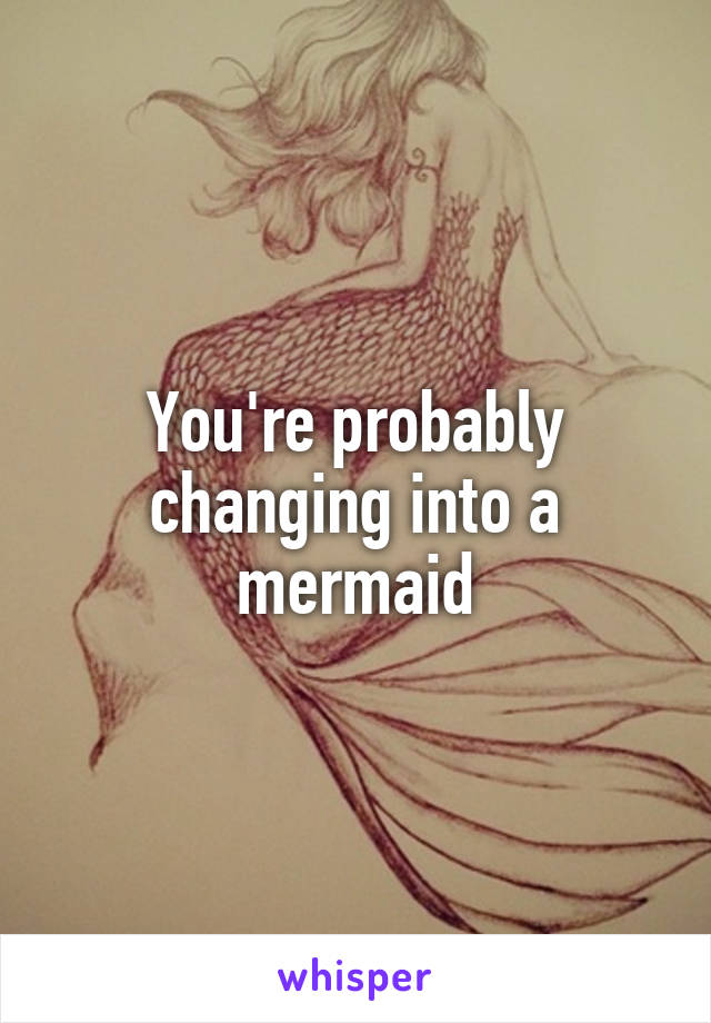 You're probably changing into a mermaid