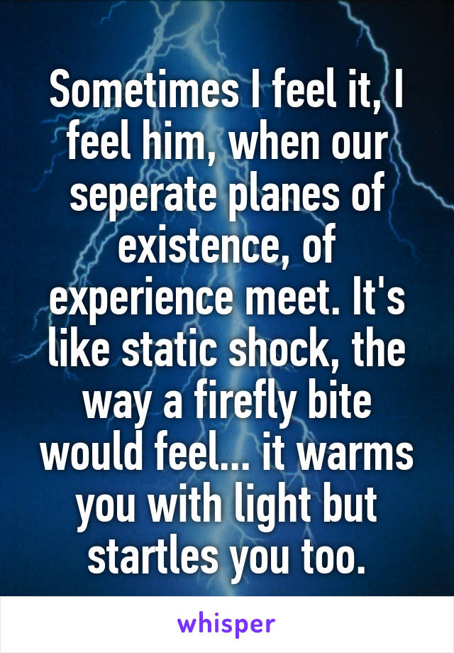 Sometimes I feel it, I feel him, when our seperate planes of existence, of experience meet. It's like static shock, the way a firefly bite would feel... it warms you with light but startles you too.