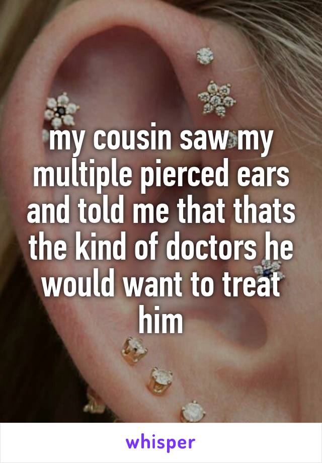 my cousin saw my multiple pierced ears and told me that thats the kind of doctors he would want to treat him