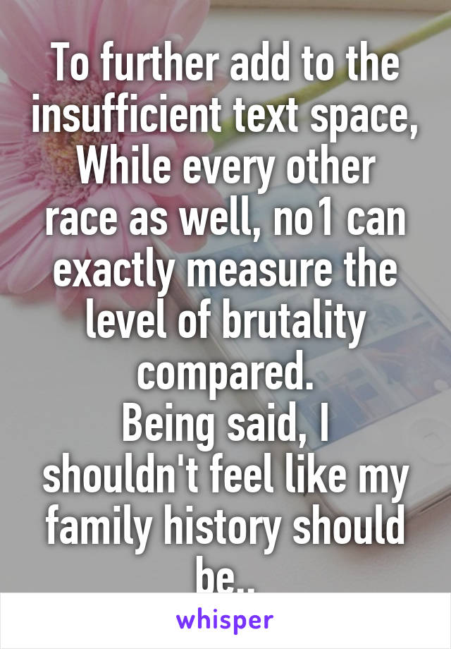 To further add to the insufficient text space,
While every other race as well, no1 can exactly measure the level of brutality compared.
Being said, I shouldn't feel like my family history should be..