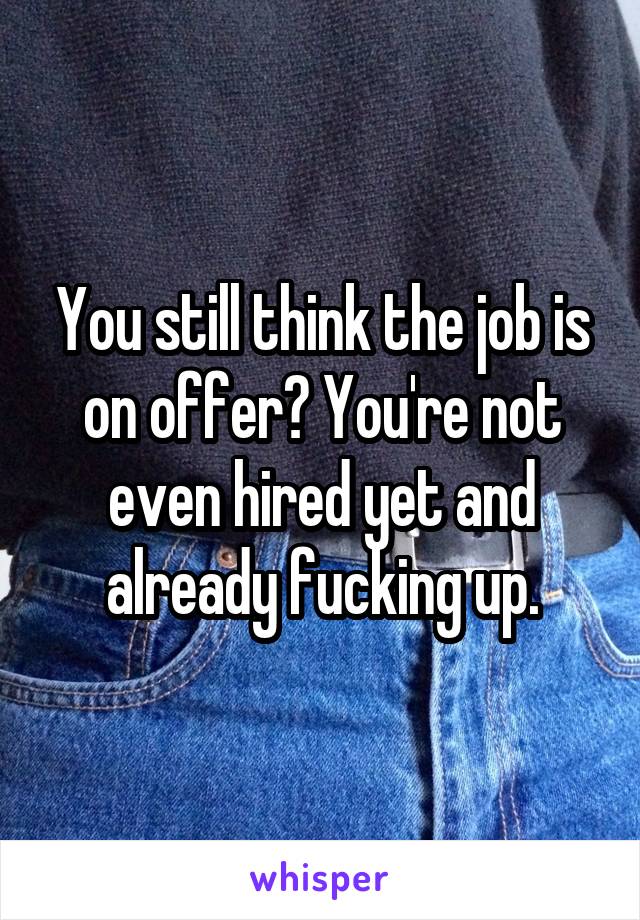 You still think the job is on offer? You're not even hired yet and already fucking up.