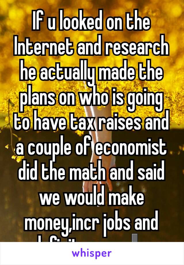 If u looked on the Internet and research  he actually made the plans on who is going to have tax raises and a couple of economist did the math and said we would make money,incr jobs and deficit goes ⬇