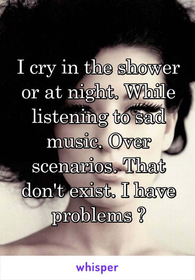 I cry in the shower or at night. While listening to sad music. Over scenarios. That don't exist. I have problems 😂