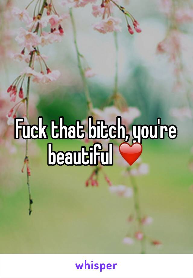 Fuck that bitch, you're beautiful ❤️
