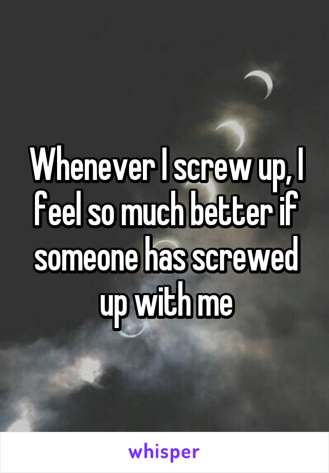 Whenever I screw up, I feel so much better if someone has screwed up with me