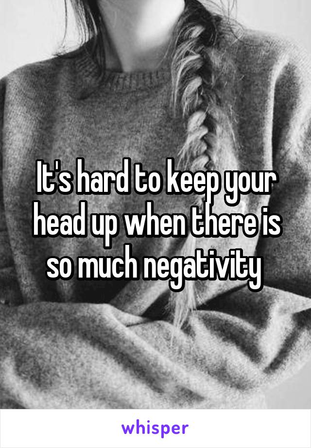It's hard to keep your head up when there is so much negativity 