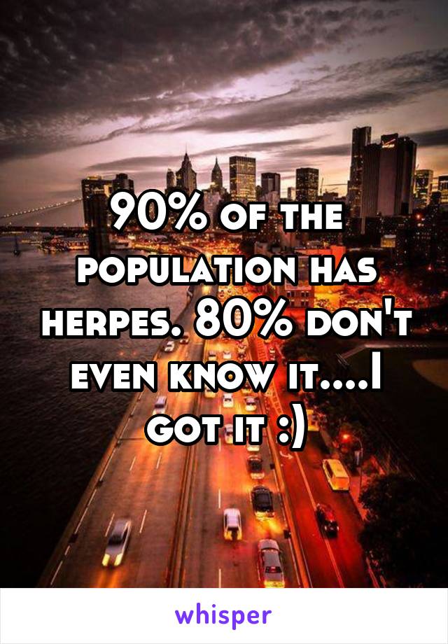 90% of the population has herpes. 80% don't even know it....I got it :)