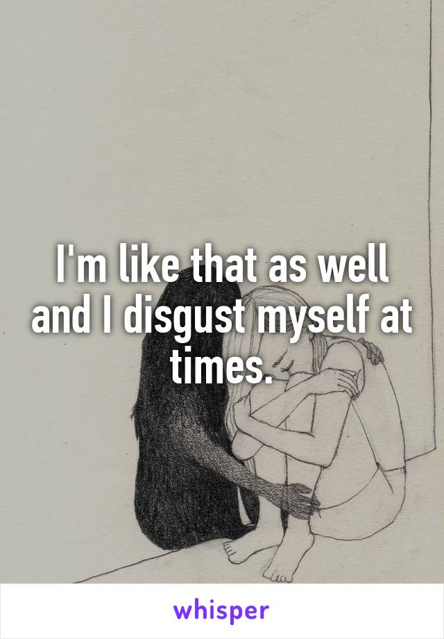 I'm like that as well and I disgust myself at times.