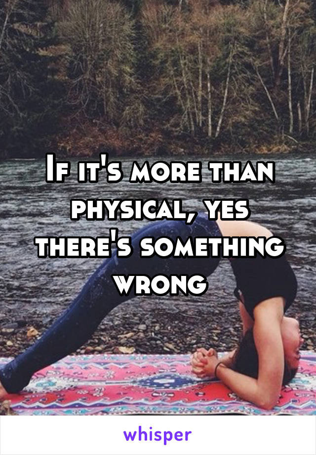 If it's more than physical, yes there's something wrong