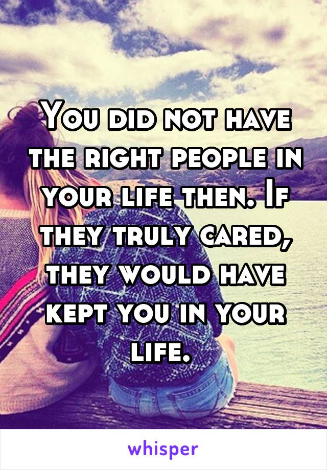 You did not have the right people in your life then. If they truly cared, they would have kept you in your life. 