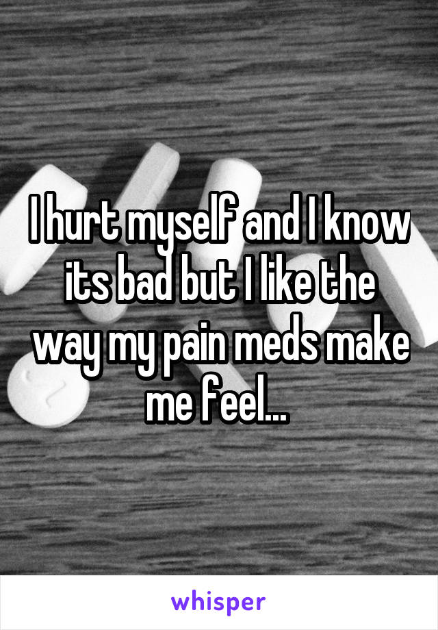I hurt myself and I know its bad but I like the way my pain meds make me feel... 