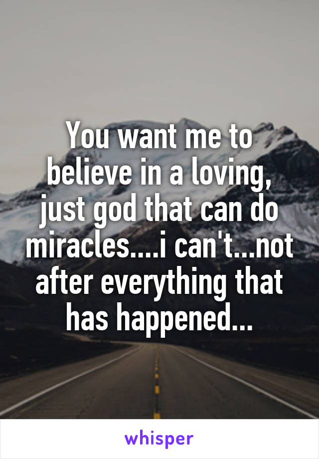 You want me to believe in a loving, just god that can do miracles....i can't...not after everything that has happened...