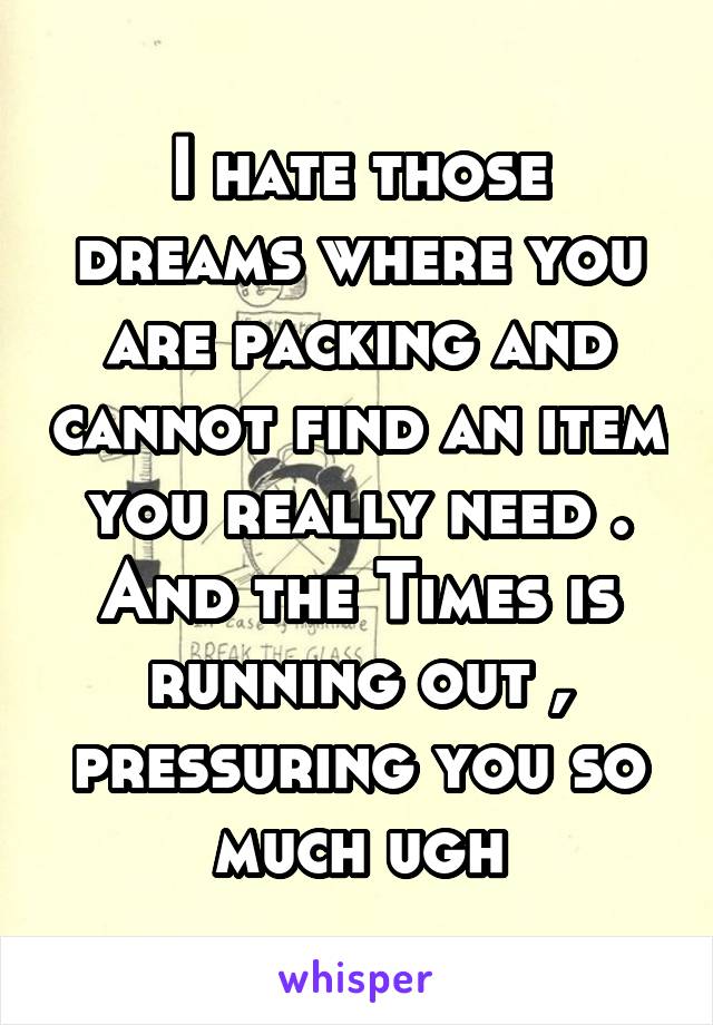 I hate those dreams where you are packing and cannot find an item you really need . And the Times is running out , pressuring you so much ugh