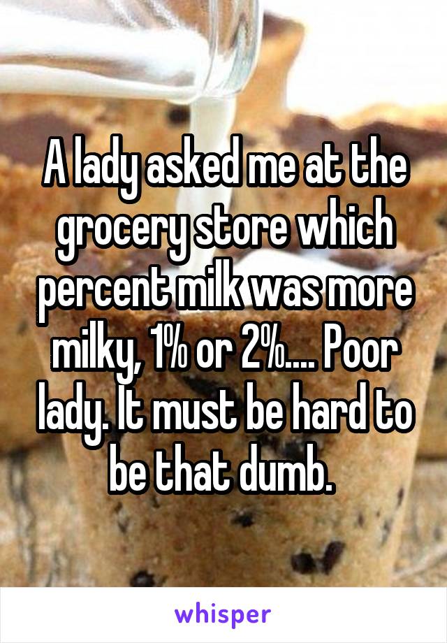 A lady asked me at the grocery store which percent milk was more milky, 1% or 2%.... Poor lady. It must be hard to be that dumb. 