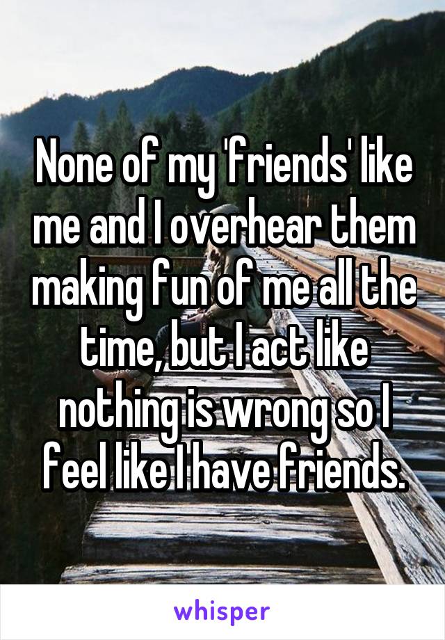None of my 'friends' like me and I overhear them making fun of me all the time, but I act like nothing is wrong so I feel like I have friends.
