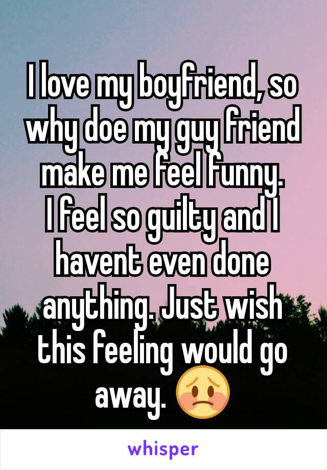 I love my boyfriend, so why doe my guy friend make me feel funny.
I feel so guilty and I havent even done anything. Just wish this feeling would go away. 😳