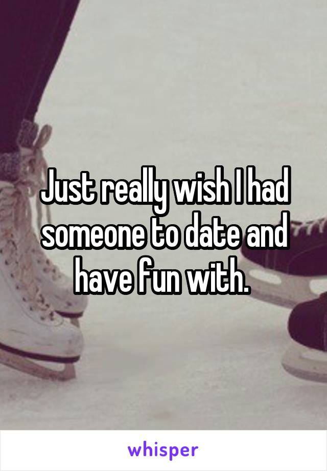 Just really wish I had someone to date and have fun with. 