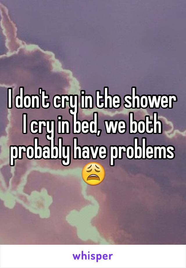 I don't cry in the shower I cry in bed, we both probably have problems 😩