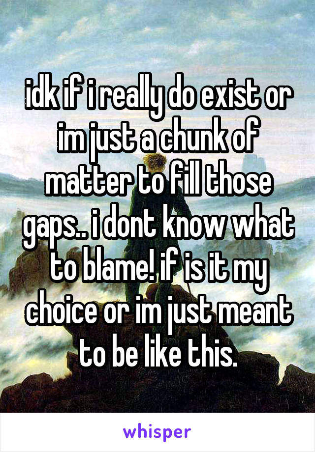 idk if i really do exist or im just a chunk of matter to fill those gaps.. i dont know what to blame! if is it my choice or im just meant to be like this.