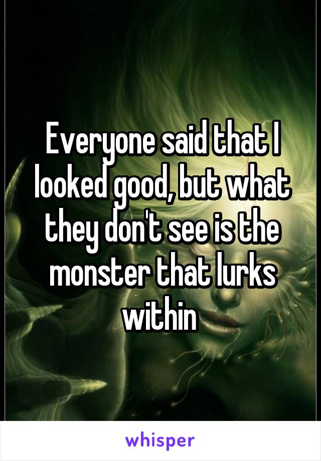 Everyone said that I looked good, but what they don't see is the monster that lurks within 