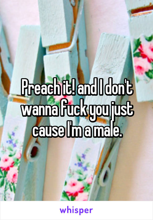 Preach it! and I don't wanna fuck you just cause I'm a male.