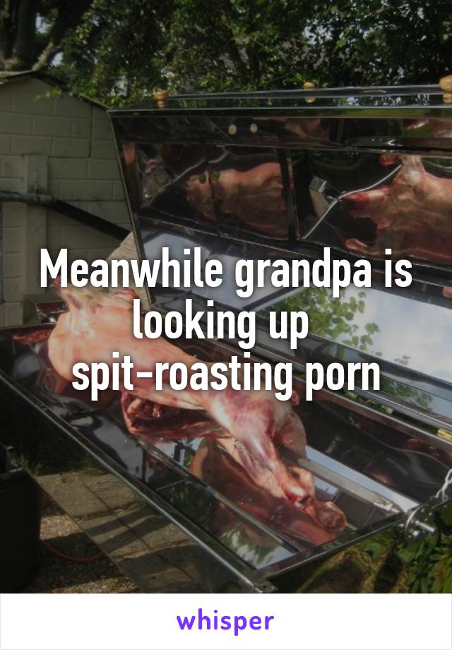 Meanwhile grandpa is looking up 
spit-roasting porn