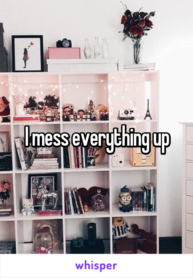 I mess everything up