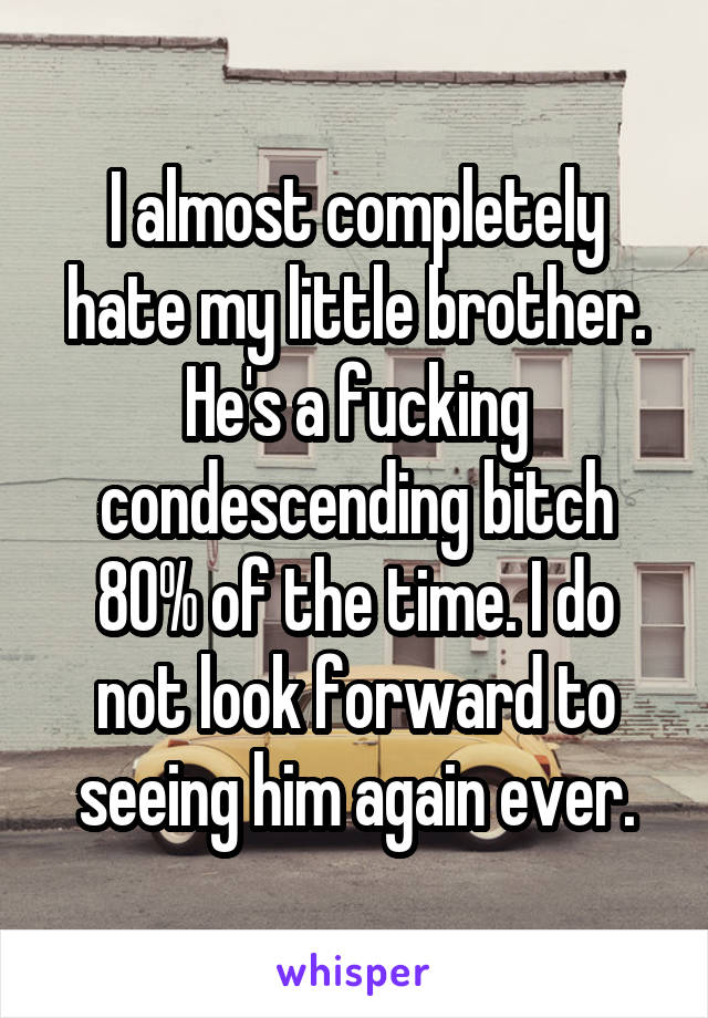 I almost completely hate my little brother. He's a fucking condescending bitch 80% of the time. I do not look forward to seeing him again ever.
