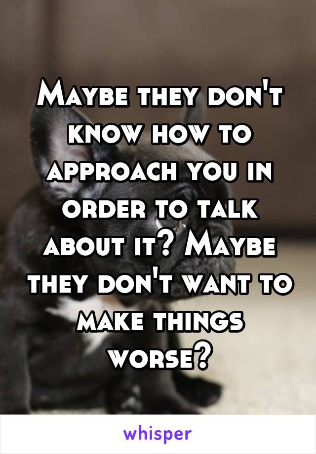 Maybe they don't know how to approach you in order to talk about it? Maybe they don't want to make things worse?