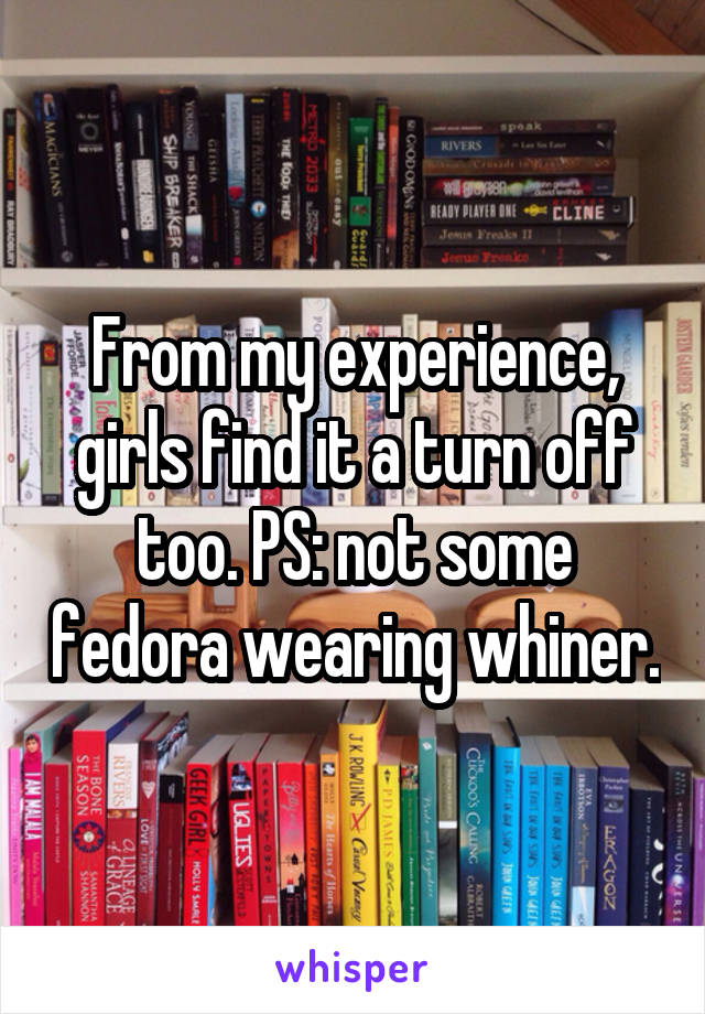 From my experience, girls find it a turn off too. PS: not some fedora wearing whiner.