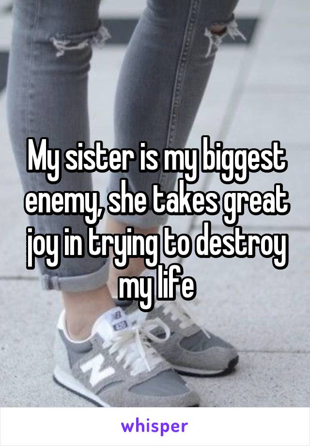 My sister is my biggest enemy, she takes great joy in trying to destroy my life
